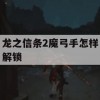 龙之信条2魔弓手怎样解锁(龙之信条2魔弓手怎样解锁武器)