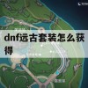 dnf远古套装怎么获得(dnf远古套装怎么获得的)