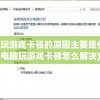 电脑玩游戏卡顿的原因主要是什么(电脑玩游戏卡顿怎么解决)