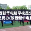 陕西新华电脑学校是公办还是民办(陕西新华电脑学校是正规学校吗)