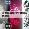 王者荣耀如何登录别人的账号(王者荣耀如何登录别人的账号QQ)