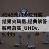 4949澳门今晚开奖结果火凤凰,经典解答解释落实_UHDv.9.959