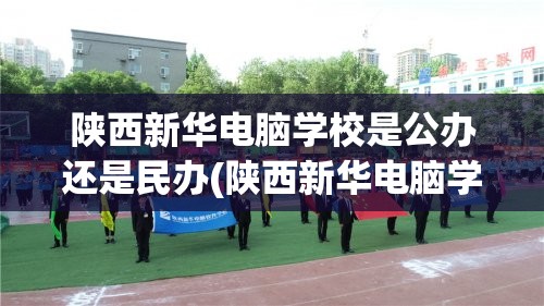 陕西新华电脑学校是公办还是民办(陕西新华电脑学校是正规学校吗)