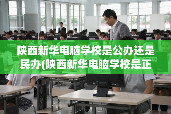 陕西新华电脑学校是公办还是民办(陕西新华电脑学校是正规学校吗)