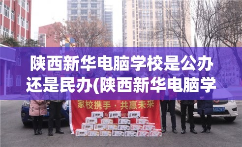 陕西新华电脑学校是公办还是民办(陕西新华电脑学校是正规学校吗)