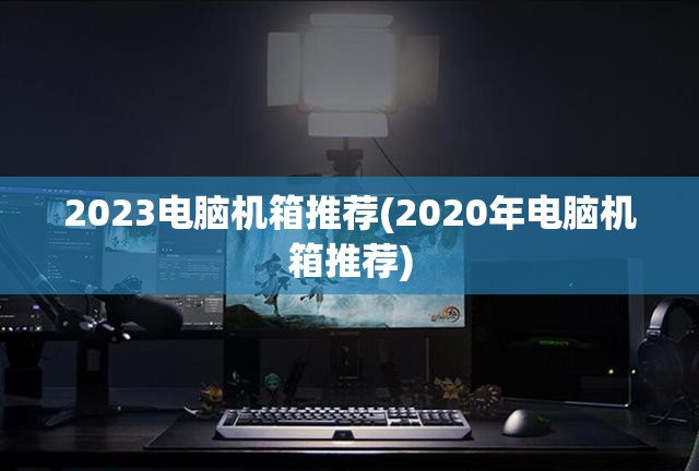 2023电脑机箱推荐(2020年电脑机箱推荐)