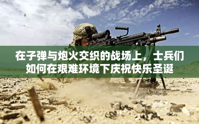 在子弹与炮火交织的战场上，士兵们如何在艰难环境下庆祝快乐圣诞