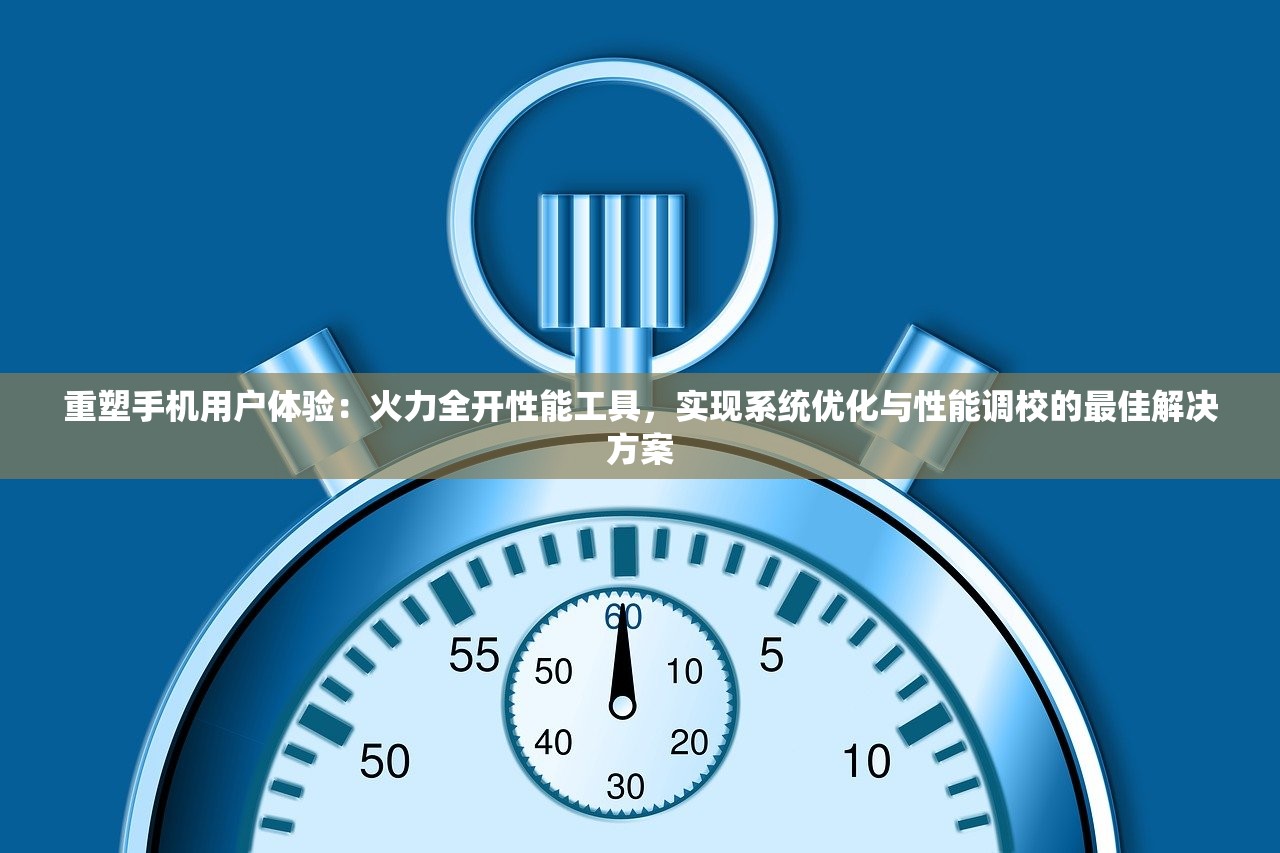 重塑手机用户体验：火力全开性能工具，实现系统优化与性能调校的最佳解决方案