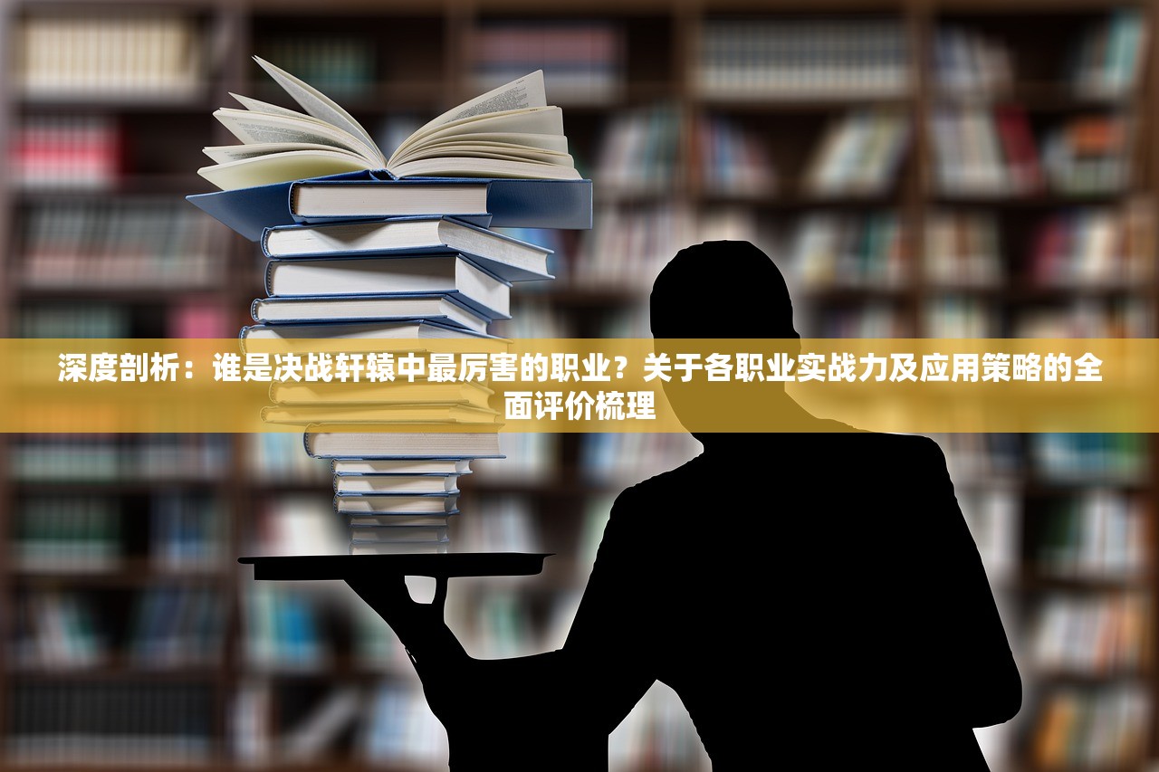 深度剖析：谁是决战轩辕中最厉害的职业？关于各职业实战力及应用策略的全面评价梳理