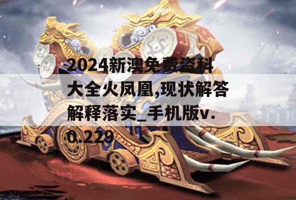 2024新澳免费资科大全火凤凰,现状解答解释落实_手机版v.0.229