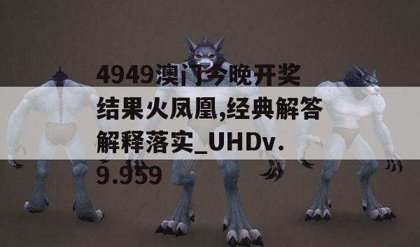 4949澳门今晚开奖结果火凤凰,经典解答解释落实_UHDv.9.959