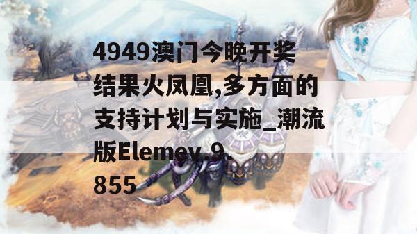 4949澳门今晚开奖结果火凤凰,多方面的支持计划与实施_潮流版Elemev.9.855