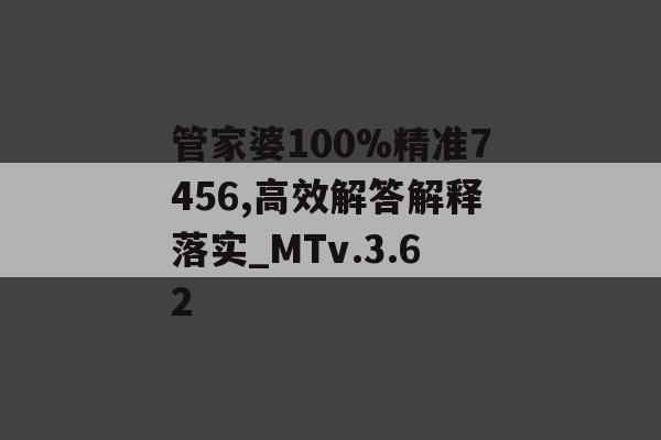 管家婆100%精准7456,高效解答解释落实_MTv.3.62